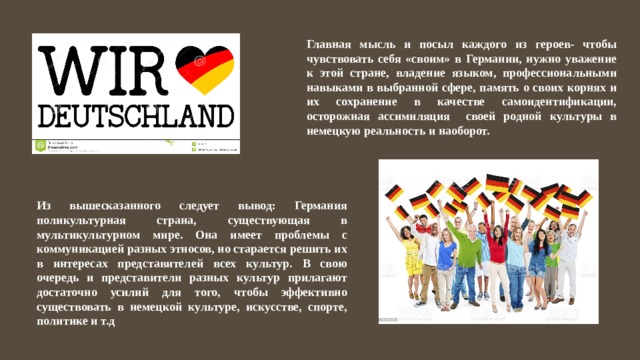 Главная мысль и посыл каждого из героев- чтобы чувствовать себя «своим» в Германии, нужно уважение к этой стране, владение языком, профессиональными навыками в выбранной сфере, память о своих корнях и их сохранение в качестве самоидентификации, осторожная ассимиляция своей родной культуры в немецкую реальность и наоборот. Из вышесказанного следует вывод: Германия поликультурная страна, существующая в мультикультурном мире. Она имеет проблемы с коммуникацией разных этносов, но старается решить их в интересах представителей всех культур. В свою очередь и представители разных культур прилагают достаточно усилий для того, чтобы эффективно существовать в немецкой культуре, искусстве, спорте, политике и т.д 