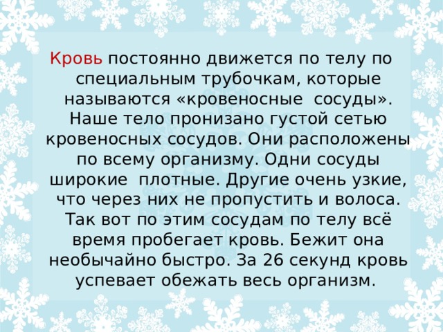 Кровь постоянно движется по телу по специальным трубочкам, которые называются «кровеносные  сосуды». Наше тело пронизано густой сетью кровеносных сосудов. Они расположены по всему организму. Одни сосуды широкие  плотные. Другие очень узкие, что через них не пропустить и волоса. Так вот по этим сосудам по телу всё время пробегает кровь. Бежит она необычайно быстро. За 26 секунд кровь успевает обежать весь организм. 