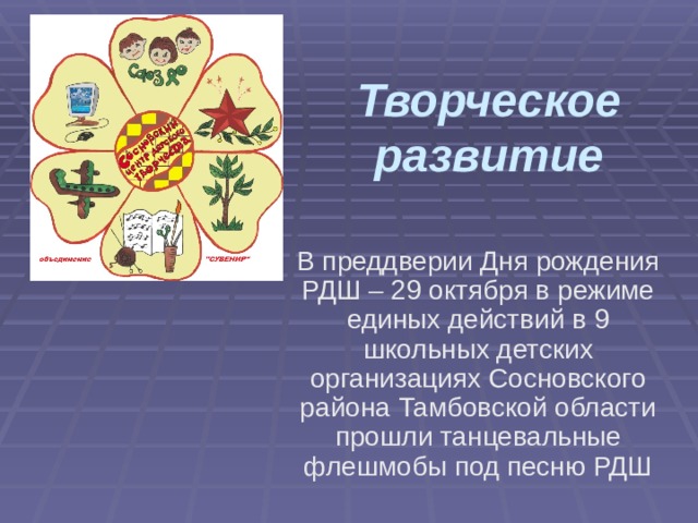Творческое развитие В преддверии Дня рождения РДШ – 29 октября в режиме единых действий в 9 школьных детских организациях Сосновского района Тамбовской области прошли танцевальные флешмобы под песню РДШ 