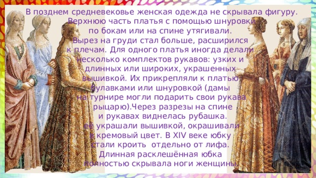 В позднем средневековье женская одежда не скрывала фигуру.  Верхнюю часть платья с помощью шнуровки по бокам или на спине утягивали. Вырез на груди стал больше, расширился к плечам. Для одного платья иногда делали несколько комплектов рукавов: узких и длинных или широких, украшенных вышивкой. Их прикрепляли к платью булавками или шнуровкой (дамы на турнире могли подарить свои рукава  рыцарю).Через разрезы на спине  и рукавах виднелась рубашка.  её украшали вышивкой, окрашивали в кремовый цвет. В XIV веке юбку стали кроить отдельно от лифа. Длинная расклешённая юбка полностью скрывала ноги женщины. 