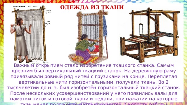 ОДЕЖДА из ткани Важным открытием стало изобретение ткацкого станка. Самым древним был вертикальный ткацкий станок. На деревянную раму привязывали ровный ряд нитей с грузиками на конце. Переплетая вертикальные нити горизонтальными, получали ткань. Во 2 тысячелетии до н. э. был изобретён горизонтальный ткацкий станок. После нескольких усовершенствований у него появились валы для намотки ниток и готовой ткани и педали, при нажатии на которые ткач менял положение натянутых нитей. Скорость работы увеличилась. 