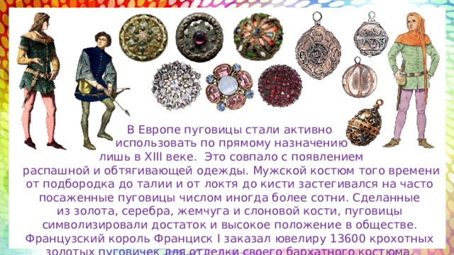 В Европе пуговицы стали активно  использовать по прямому назначению  лишь в XIII веке. Это совпало с появлением  распашной и обтягивающей одежды. Мужской костюм того времени от подбородка до талии и от локтя до кисти застегивался на часто посаженные пуговицы числом иногда более сотни. Сделанные из золота, серебра, жемчуга и слоновой кости, пуговицы символизировали достаток и высокое положение в обществе. Французский король Франциск I заказал ювелиру 13600 крохотных золотых пуговичек для отделки своего бархатного костюма. 