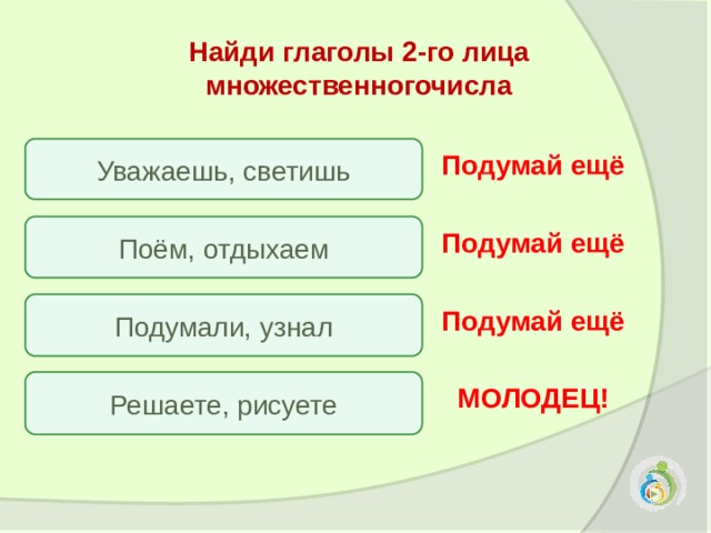 Найди глаголы 2-го лица множественногочисла Уважаешь, светишь Подумай ещё Поём, отдыхаем Подумай ещё Подумали, узнал Подумай ещё Решаете, рисуете МОЛОДЕЦ! 