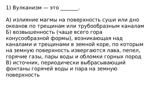 1) Вулканизм — это _______.   А) излияние магмы на поверхность суши или дно океанов по трещинам или трубообразным каналам Б) возвышенность (чаще всего гора конусообразной формы), возникающая над каналами и трещинами в земной коре, по которым на земную поверхность извергаются лава, пепел, горячие газы, пары воды и обломки горных пород В) источник, периодически выбрасывающий фонтаны горячей воды и пара на земную поверхность 