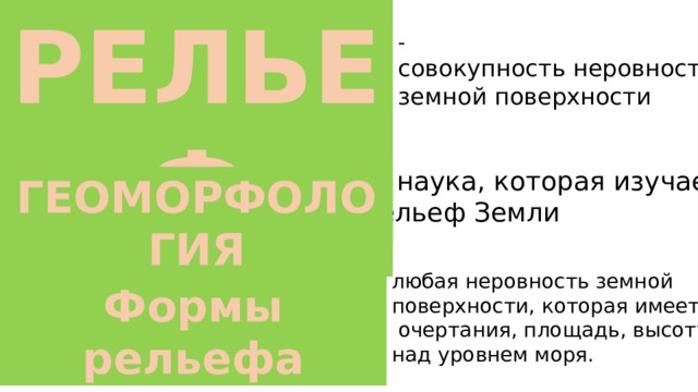 РЕЛЬЕФ - совокупность неровностей земной поверхности — наука, которая изучает рельеф Земли ГЕОМОРФОЛОГИЯ любая неровность земной поверхности, которая имеет  очертания, площадь, высоту над уровнем моря. Формы рельефа 