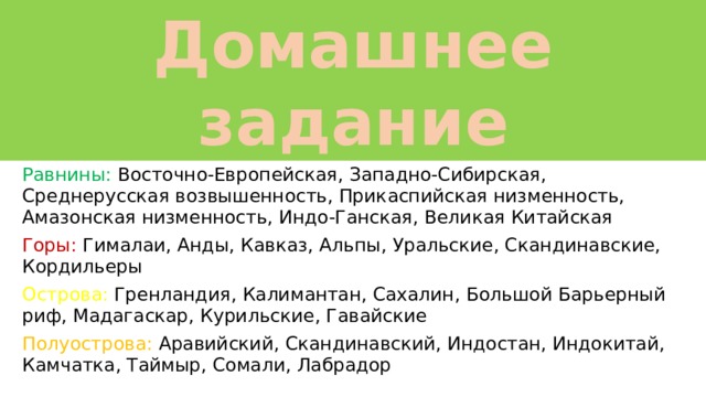 Домашнее задание §22 прочитать, ответить устно на вопросы, нанести на КК: Равнины: Восточно-Европейская, Западно-Сибирская, Среднерусская возвышенность, Прикаспийская низменность, Амазонская низменность, Индо-Ганская, Великая Китайская Горы: Гималаи, Анды, Кавказ, Альпы, Уральские, Скандинавские, Кордильеры Острова: Гренландия, Калимантан, Сахалин, Большой Барьерный риф, Мадагаскар, Курильские, Гавайские Полуострова: Аравийский, Скандинавский, Индостан, Индокитай, Камчатка, Таймыр, Сомали, Лабрадор 