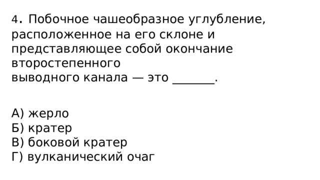4 . Побочное чашеобразное углубление, расположенное на его склоне и представляющее собой окончание второстепенного выводного канала — это _______.   А) жерло Б) кратер В) боковой кратер Г) вулканический очаг 
