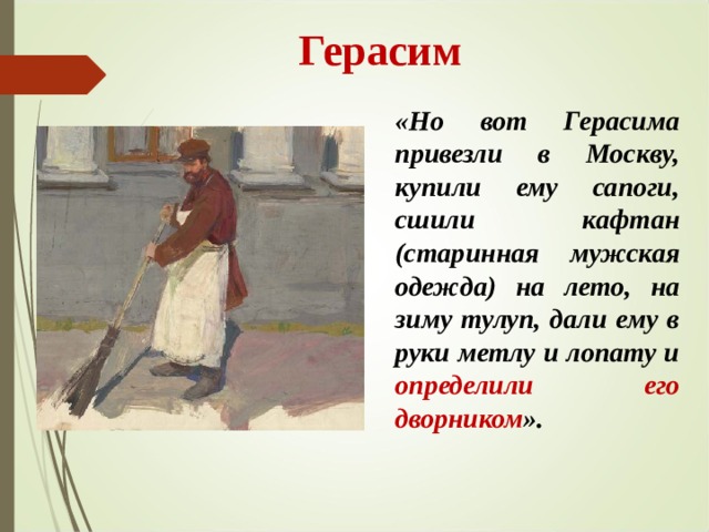 Герасим «Но вот Герасима привезли в Москву, купили ему сапоги, сшили кафтан (старинная мужская одежда) на лето, на зиму тулуп, дали ему в руки метлу и лопату и определили  его дворником ». 