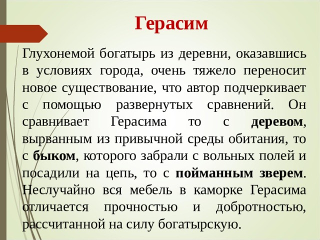  Герасим Глухонемой богатырь из деревни, оказавшись в условиях города, очень тяжело переносит новое существование, что автор подчеркивает с помощью развернутых сравнений. Он сравнивает Герасима то с деревом , вырванным из привычной среды обитания, то с быком , которого забрали с вольных полей и посадили на цепь, то с пойманным зверем . Неслучайно вся мебель в каморке Герасима отличается прочностью и добротностью, рассчитанной на силу богатырскую. 