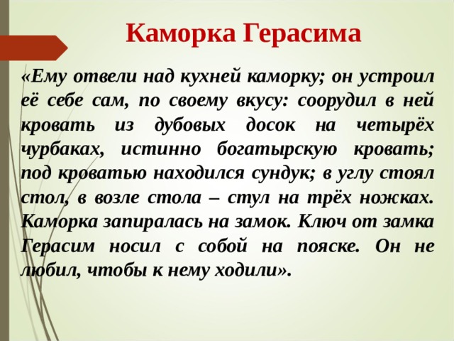  Каморка Герасима «Ему отвели над кухней каморку; он устроил её себе сам, по своему вкусу: соорудил в ней кровать из дубовых досок на четырёх чурбаках, истинно богатырскую кровать; под кроватью находился сундук; в углу стоял стол, в возле стола – стул на трёх ножках. Каморка запиралась на замок. Ключ от замка Герасим носил с собой на пояске. Он не любил, чтобы к нему ходили». 