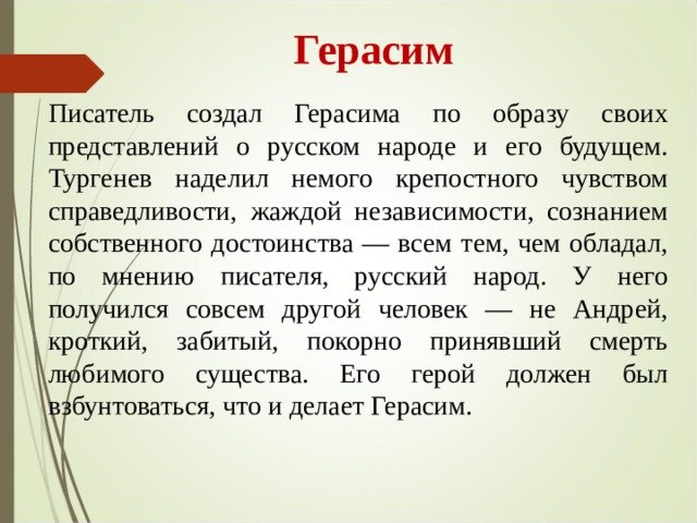  Герасим Писатель создал Герасима по образу своих представлений о русском народе и его будущем. Тургенев наделил немого крепостного чувством справедливости, жаждой независимости, сознанием собственного достоинства — всем тем, чем обладал, по мнению писателя, русский народ. У него получился совсем другой человек — не Андрей, кроткий, забитый, покорно принявший смерть любимого существа. Его герой должен был взбунтоваться, что и делает Герасим. 