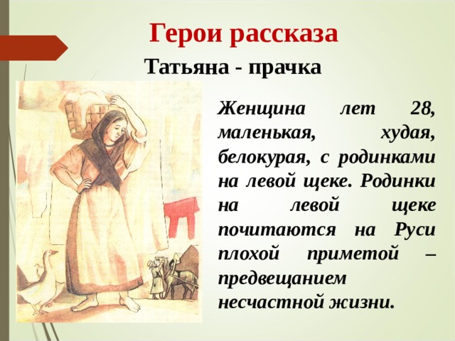  Герои рассказа Татьяна - прачка Женщина лет 28, маленькая, худая, белокурая, с родинками на левой щеке. Родинки на левой щеке почитаются на Руси плохой приметой – предвещанием несчастной жизни. 