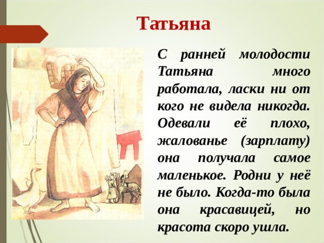  Татьяна С ранней молодости Татьяна много работала, ласки ни от кого не видела никогда. Одевали её плохо, жалованье (зарплату) она получала самое маленькое. Родни у неё не было. Когда-то была она красавицей, но красота скоро ушла. 