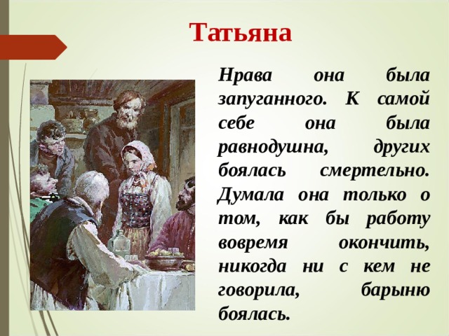  Татьяна Нрава она была запуганного. К самой себе она была равнодушна, других боялась смертельно. Думала она только о том, как бы работу вовремя окончить, никогда ни с кем не говорила, барыню боялась.  