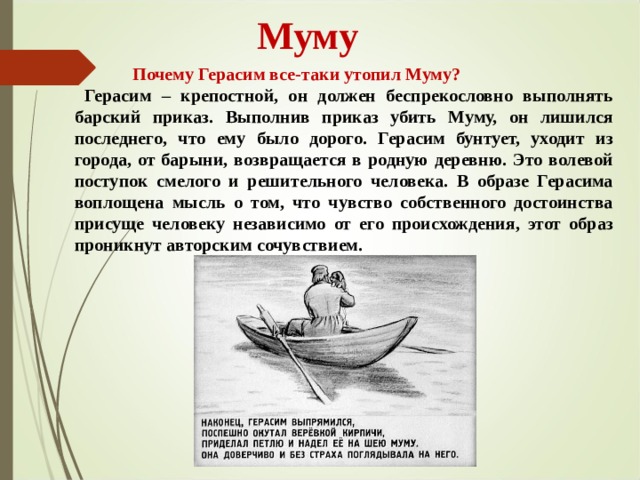 Муму  Почему Герасим все-таки утопил Муму?  Герасим – крепостной, он должен беспрекословно выполнять барский приказ. Выполнив приказ убить Муму, он лишился последнего, что ему было дорого. Герасим бунтует, уходит из города, от барыни, возвращается в родную деревню. Это волевой поступок смелого и решительного человека. В образе Герасима воплощена мысль о том, что чувство собственного достоинства присуще человеку независимо от его происхождения, этот образ проникнут авторским сочувствием.  