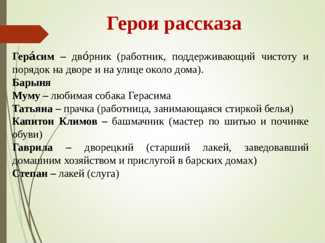  Герои рассказа Гера́сим – дво́рник (работник, поддерживающий чистоту и порядок на дворе и на улице около дома). Барыня Муму – любимая собака Герасима Татьяна – прачка (работница, занимающаяся стиркой белья) Капитон Климов – башмачник (мастер по шитью и починке обуви) Гаврила – дворецкий  (старший лакей, заведовавший домашним хозяйством и прислугой в барских домах) Степан – лакей (слуга) 