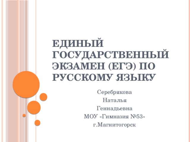 Единый Государственный Экзамен (ЕГЭ) по русскому языку Серебрякова Наталья Геннадьевна МОУ «Гимназия №53» г.Магнитогорск 