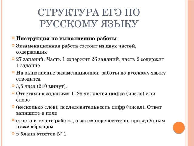 Структура ЕГЭ по русскому языку Инструкция по выполнению работы Экзаменационная работа состоит из двух частей, содержащих 27 заданий. Часть 1 содержит 26 заданий, часть 2 содержит 1 задание. На выполнение экзаменационной работы по русскому языку отводится 3,5 часа (210 минут). Ответами к заданиям 1–26 являются цифра (число) или слово (несколько слов), последовательность цифр (чисел). Ответ запишите в поле ответа в тексте работы, а затем перенесите по приведённым ниже образцам в бланк ответов № 1. 
