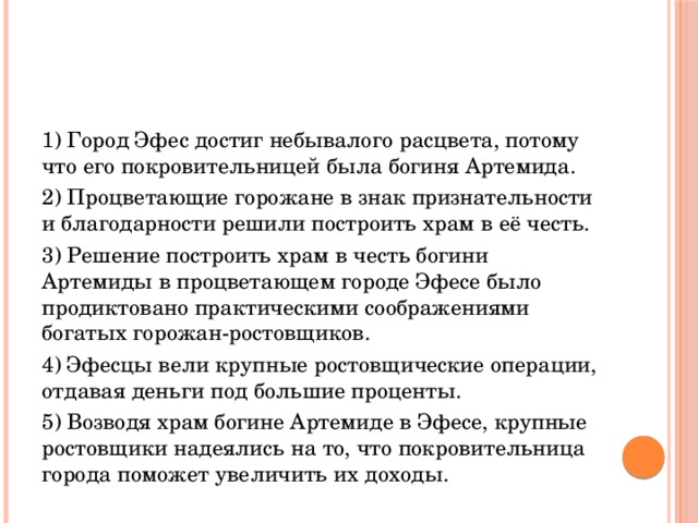 1) Город Эфес достиг небывалого расцвета, потому что его покровительницей была богиня Артемида. 2) Процветающие горожане в знак признательности и благодарности решили построить храм в её честь. 3) Решение построить храм в честь богини Артемиды в процветающем городе Эфесе было продиктовано практическими соображениями богатых горожан-ростовщиков. 4) Эфесцы вели крупные ростовщические операции, отдавая деньги под большие проценты. 5) Возводя храм богине Артемиде в Эфесе, крупные ростовщики надеялись на то, что покровительница города поможет увеличить их доходы. 