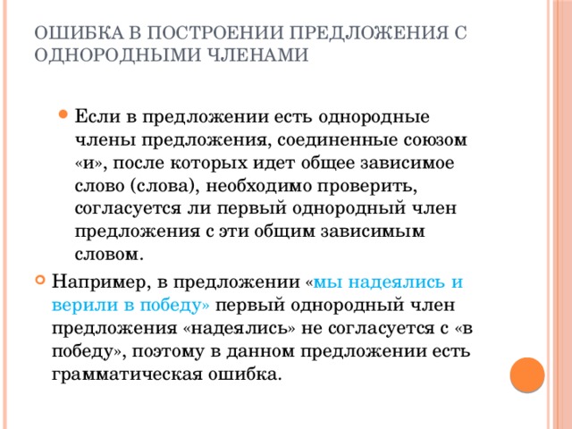 Ошибка в построении предложения с однородными членами   Если в предложении есть однородные члены предложения, соединенные союзом «и», после которых идет общее зависимое слово (слова), необходимо проверить, согласуется ли первый однородный член предложения с эти общим зависимым словом. Если в предложении есть однородные члены предложения, соединенные союзом «и», после которых идет общее зависимое слово (слова), необходимо проверить, согласуется ли первый однородный член предложения с эти общим зависимым словом. Например, в предложении « мы надеялись и верили в победу» первый однородный член предложения «надеялись» не согласуется с «в победу», поэтому в данном предложении есть грамматическая ошибка. 