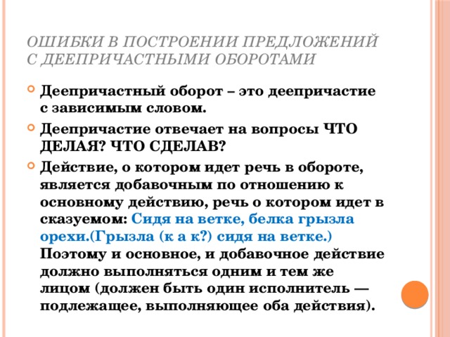 Ошибки в построении предложений с деепричастными оборотами Деепричастный оборот – это деепричастие с зависимым словом. Деепричастие отвечает на вопросы ЧТО ДЕЛАЯ? ЧТО СДЕЛАВ? Действие, о котором идет речь в обороте, является добавочным по отношению к основному действию, речь о котором идет в сказуемом: Сидя на ветке, белка грызла орехи.(Грызла (к а к?) сидя на ветке.) Поэтому и основное, и добавочное действие должно выполняться одним и тем же лицом (должен быть один исполнитель — подлежащее, выполняющее оба действия). 