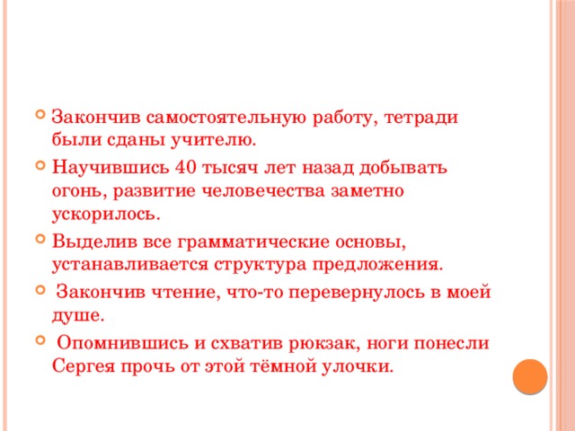 Закончив самостоятельную работу, тетради были сданы учителю. Научившись 40 тысяч лет назад добывать огонь, развитие человечества заметно ускорилось. Выделив все грамматические основы, устанавливается структура предложения.   Закончив чтение, что-то перевернулось в моей душе.   Опомнившись и схватив рюкзак, ноги понесли Сергея прочь от этой тёмной улочки. 