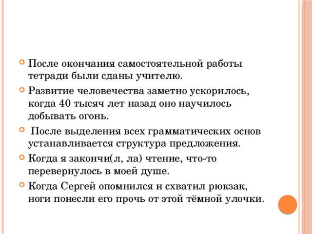 После окончания самостоятельной работы тетради были сданы учителю. Развитие человечества заметно ускорилось, когда 40 тысяч лет назад оно научилось добывать огонь.   После выделения всех грамматических основ устанавливается структура предложения. Когда я закончи(л, ла) чтение, что-то перевернулось в моей душе. Когда Сергей опомнился и схватил рюкзак, ноги понесли его прочь от этой тёмной улочки. 