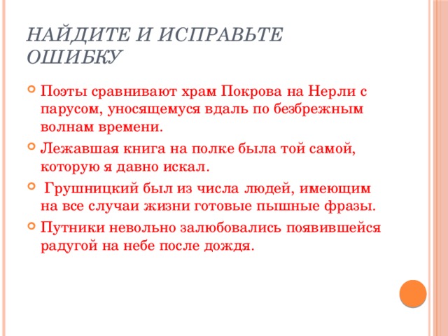 Найдите и исправьте ошибку Поэты сравнивают храм Покрова на Нерли с парусом, уносящемуся вдаль по безбрежным волнам времени. Лежавшая книга на полке была той самой, которую я давно искал.   Грушницкий был из числа людей, имеющим на все случаи жизни готовые пышные фразы. Путники невольно залюбовались появившейся радугой на небе после дождя. 