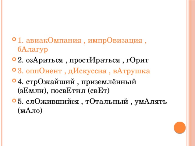 1. авиакОмпания , импрОвизация , бАлагур 2. озАриться , простИраться , гОрит 3. оппОнент , дИскуссия , вАтрушка 4. стрОжайший , приземлённый (зЕмли), посвЕтил (свЕт) 5. слОжившийся , тОтальный , умАлять (мАло) 