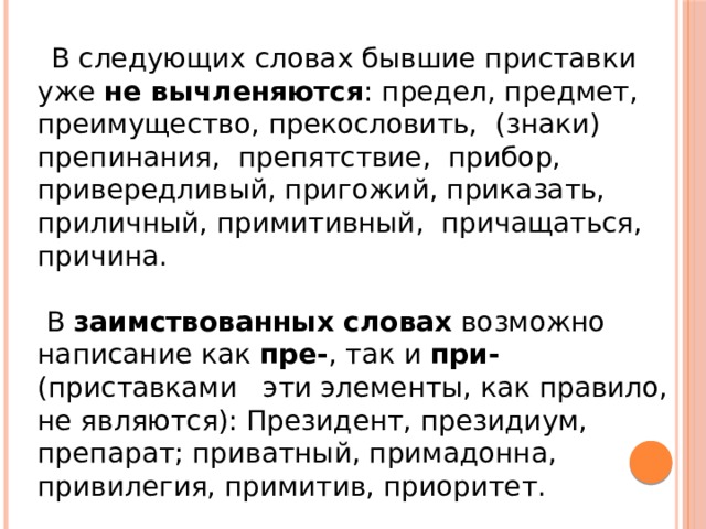 Необходимо различать написания близких по звучанию, но разных по значению слов с приставками пре- и при-:  преемник ( продолжатель ) – приемник ( радио)  преклонить ( голову ) - приклонить ( ветку к земле )  претворить ( мечту в реальность ) - притворить ( дверь )  преступить ( нарушить) – приступить ( начать) Предать (выдать) – придать (добавить) Презирать (обратное неуважение) – призирать (заботиться, давать приют)   