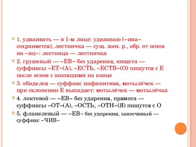 № 11 Правописание суффиксов различных частей речи (кроме -Н-/НН-) Укажите варианты ответов, в которых в обоих словах одного ряда пропущена одна и та же буква. Запишите номера ответов.   1) удва..вать, лестн..чка 2) груш..вый, нищ..та 3) обид..лся, мотылёч..к 4) локт..вой, прям..та 5) фланел..вый, заносч..вый 