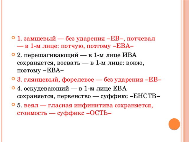 Укажите варианты ответов, в которых в обоих словах одного ряда пропущена одна и та же буква. Запишите номера ответов.   1) замш..вый, потч..вал 2) перешаг..вающий, во..вать 3) глянц..вый, форел..вое 4) оскуд..вающий, перв..нство 5) ве..л, стоим..сть 