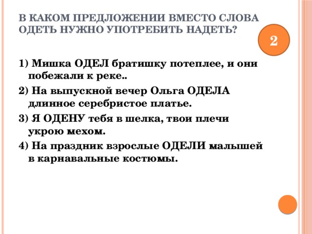 В каком предложении вместо слова ОДЕТЬ нужно употребить НАДЕТЬ?   2 1) Мишка ОДЕЛ братишку потеплее, и они побежали к реке.. 2) На выпускной вечер Ольга ОДЕЛА длинное серебристое платье. 3) Я ОДЕНУ тебя в шелка, твои плечи укрою мехом. 4) На праздник взрослые ОДЕЛИ малышей в карнавальные костюмы. 