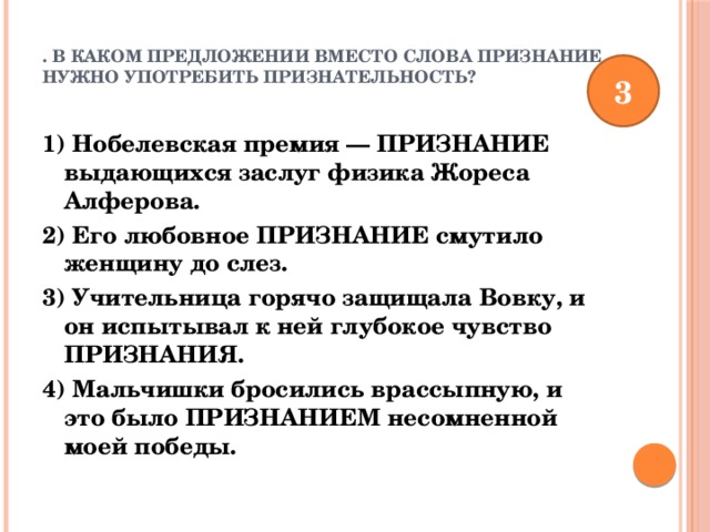 . В каком предложении вместо слова ПРИЗНАНИЕ нужно употребить ПРИЗНАТЕЛЬНОСТЬ?   3 1) Нобелевская премия — ПРИЗНАНИЕ выдающихся заслуг физика Жореса Алферова. 2) Его любовное ПРИЗНАНИЕ смутило женщину до слез. 3) Учительница горячо защищала Вовку, и он испытывал к ней глубокое чувство ПРИЗНАНИЯ. 4) Мальчишки бросились врассыпную, и это было ПРИЗНАНИЕМ несомненной моей победы. 