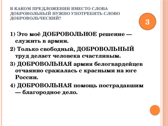 В каком предложении вместо слова ДОБРОВОЛЬНЫЙ нужно употребить слово ДОБРОВОЛЬЧЕСКИЙ?   3 1) Это моё ДОБРОВОЛЬНОЕ решение — служить в армии. 2) Только свободный, ДОБРОВОЛЬНЫЙ труд делает человека счастливым. 3) ДОБРОВОЛЬНАЯ армия белогвардейцев отчаянно сражалась с красными на юге России. 4) ДОБРОВОЛЬНАЯ помощь пострадавшим — благородное дело. 