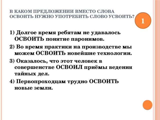 В каком предложении вместо слова ОСВОИТЬ нужно употребить слово УСВОИТЬ?   1 1) Долгое время ребятам не удавалось ОСВОИТЬ понятие паронимов. 2) Во время практики на производстве мы можем ОСВОИТЬ новейшие технологии. 3) Оказалось, что этот человек в совершенстве ОСВОИЛ приёмы ведения тайных дел. 4) Первопроходцам трудно ОСВОИТЬ новые земли. 