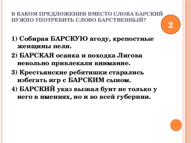 В каком предложении вместо слова БАРСКИЙ нужно употребить слово БАРСТВЕННЫЙ?   2 1) Собирая БАРСКУЮ ягоду, крепостные женщины пели. 2) БАРСКАЯ осанка и походка Лигова невольно привлекали внимание. 3) Крестьянские ребятишки старались избегать игр с БАРСКИМ сыном. 4) БАРСКИЙ указ вызвал бунт не только у него в имениях, но и во всей губернии. 