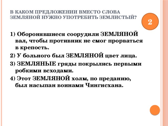 В каком предложении вместо слова ЗЕМЛЯНОЙ нужно употребить ЗЕМЛИСТЫЙ?   2 1) Оборонявшиеся соорудили ЗЕМЛЯНОЙ вал, чтобы противник не смог прорваться в крепость. 2) У больного был ЗЕМЛЯНОЙ цвет лица. 3) ЗЕМЛЯНЫЕ гряды покрылись первыми робкими всходами. 4) Этот ЗЕМЛЯНОЙ холм, по преданию, был насыпан воинами Чингисхана. 