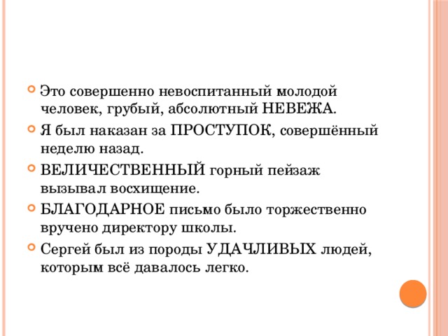 Это совершенно невоспитанный молодой человек, грубый, абсолютный НЕВЕЖА. Я был наказан за ПРОСТУПОК, совершённый неделю назад. ВЕЛИЧЕСТВЕННЫЙ горный пейзаж вызывал восхищение. БЛАГОДАРНОЕ письмо было торжественно вручено директору школы. Сергей был из породы УДАЧЛИВЫХ людей, которым всё давалось легко. 
