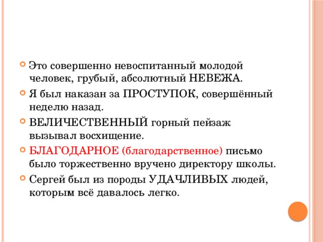 Это совершенно невоспитанный молодой человек, грубый, абсолютный НЕВЕЖА. Я был наказан за ПРОСТУПОК, совершённый неделю назад. ВЕЛИЧЕСТВЕННЫЙ горный пейзаж вызывал восхищение. БЛАГОДАРНОЕ (благодарственное) письмо было торжественно вручено директору школы. Сергей был из породы УДАЧЛИВЫХ людей, которым всё давалось легко. 