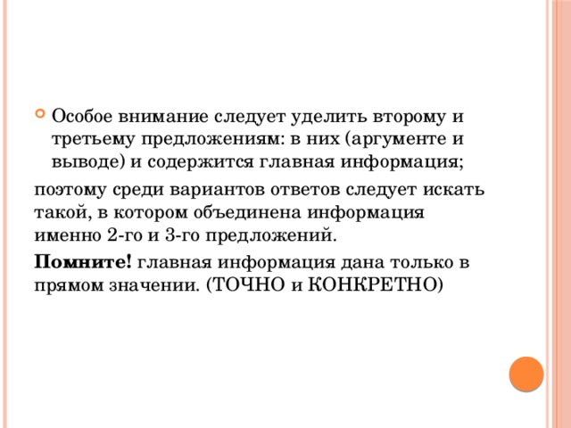 Особое внимание следует уделить второму и третьему предложениям: в них (аргументе и выводе) и содержится главная информация; поэтому среди вариантов ответов следует искать такой, в котором объединена информация именно 2-го и 3-го предложений. Помните! главная информация дана только в прямом значении. (ТОЧНО и КОНКРЕТНО) 