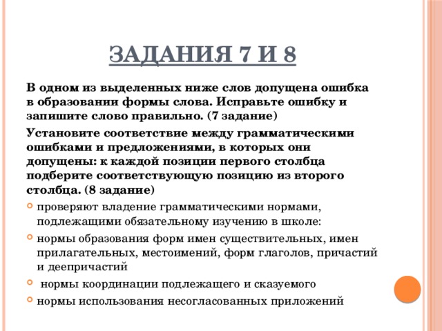 Задания 7 и 8 В одном из выделенных ниже слов допущена ошибка в образовании формы слова. Исправьте ошибку и запишите слово правильно. (7 задание) Установите соответствие между грамматическими ошибками и предложениями, в которых они допущены: к каждой позиции первого столбца подберите соответствующую позицию из второго столбца. (8 задание) проверяют владение грамматическими нормами, подлежащими обязательному изучению в школе: нормы образования форм имен существительных, имен прилагательных, местоимений, форм глаголов, причастий и деепричастий  нормы координации подлежащего и сказуемого нормы использования несогласованных приложений 