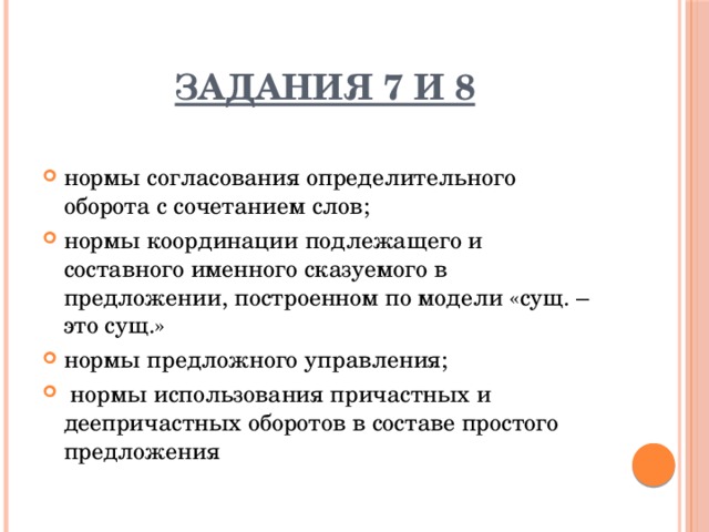 Задания 7 и 8  нормы согласования определительного оборота с сочетанием слов; нормы координации подлежащего и составного именного сказуемого в предложении, построенном по модели «сущ. – это сущ.» нормы предложного управления;  нормы использования причастных и деепричастных оборотов в составе простого предложения 