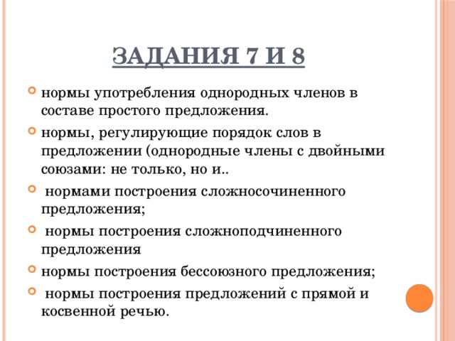 Задания 7 и 8 нормы употребления однородных членов в составе простого предложения. нормы, регулирующие порядок слов в предложении (однородные члены с двойными союзами: не только, но и..  нормами построения сложносочиненного предложения;  нормы построения сложноподчиненного предложения нормы построения бессоюзного предложения;  нормы построения предложений с прямой и косвенной речью. 