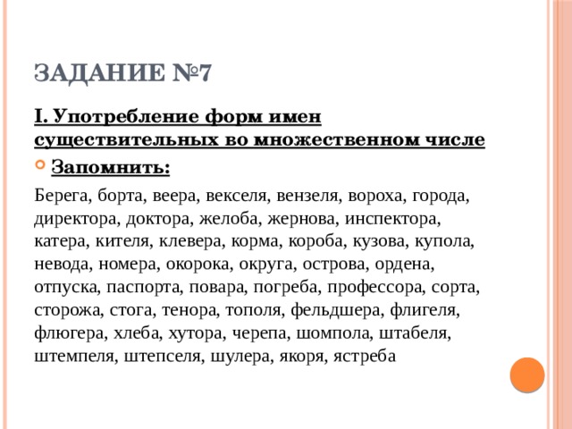 ЗАДАНИЕ №7 I. Употребление форм имен существительных во множественном числе Запомнить: Берега, борта, веера, векселя, вензеля, вороха, города, директора, доктора, желоба, жернова, инспектора, катера, кителя, клевера, корма, короба, кузова, купола, невода, номера, окорока, округа, острова, ордена, отпуска, паспорта, повара, погреба, профессора, сорта, сторожа, стога, тенора, тополя, фельдшера, флигеля, флюгера, хлеба, хутора, черепа, шомпола, штабеля, штемпеля, штепселя, шулера, якоря, ястреба 