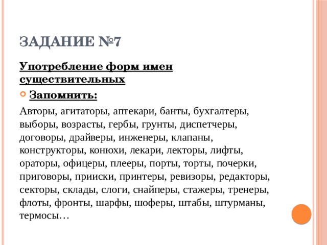 ЗАДАНИЕ №7 Употребление форм имен существительных Запомнить: Авторы, агитаторы, аптекари, банты, бухгалтеры, выборы, возрасты, гербы, грунты, диспетчеры, договоры, драйверы, инженеры, клапаны, конструкторы, конюхи, лекари, лекторы, лифты, ораторы, офицеры, плееры, порты, торты, почерки, приговоры, прииски, принтеры, ревизоры, редакторы, секторы, склады, слоги, снайперы, стажеры, тренеры, флоты, фронты, шарфы, шоферы, штабы, штурманы, термосы… 