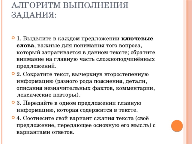 Алгоритм выполнения задания:   1. Выделите в каждом предложении ключевые слова , важные для понимания того вопроса, который затрагивается в данном тексте; обратите внимание на главную часть сложноподчинённых предложений. 2. Сократите текст, вычеркнув второстепенную информацию (разного рода пояснения, детали, описания незначительных фактов, комментарии, лексические повторы). 3. Передайте в одном предложении главную информацию, которая содержится в тексте. 4. Соотнесите свой вариант сжатия текста (своё предложение, передающее основную его мысль) с вариантами ответов. 