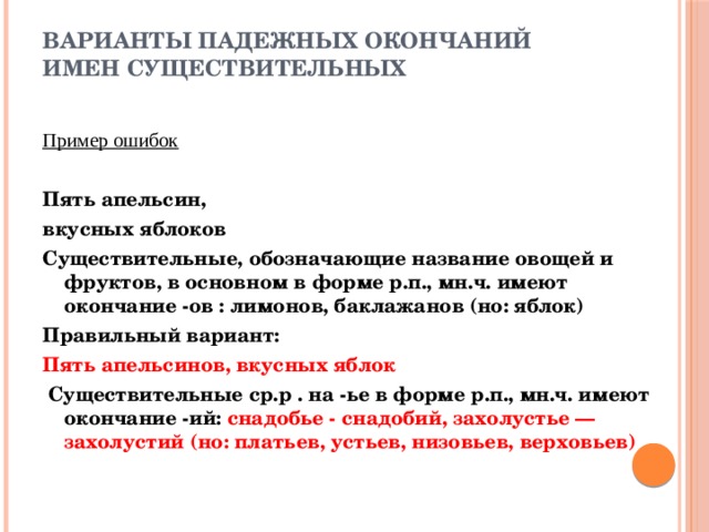 Варианты падежных окончаний имен существительных    Пример ошибок  Пять апельсин, вкусных яблоков Существительные, обозначающие название овощей и фруктов, в основном в форме р.п., мн.ч. имеют окончание -ов : лимонов, баклажанов (но: яблок) Правильный вариант: Пять апельсинов, вкусных яблок  Существительные ср.р . на -ье в форме р.п., мн.ч. имеют окончание -ий: снадобье - снадобий, захолустье — захолустий (но: платьев, устьев, низовьев, верховьев) 