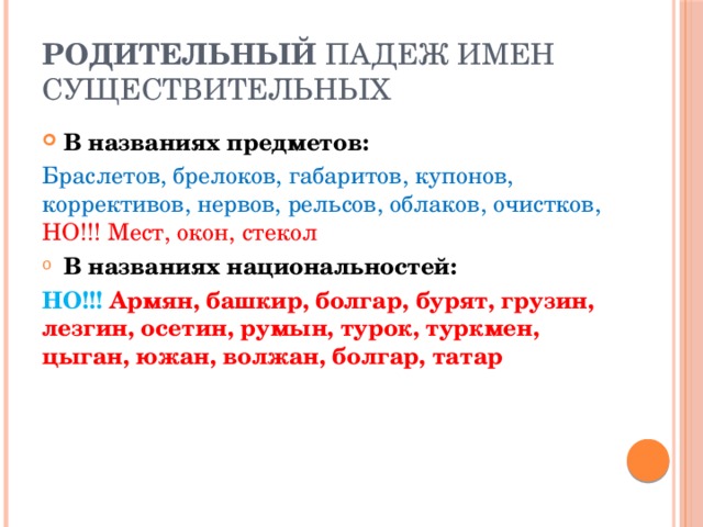 Родительный падеж имен существительных В названиях предметов: Браслетов, брелоков, габаритов, купонов, коррективов, нервов, рельсов, облаков, очистков, НО!!! Мест, окон, стекол В названиях национальностей: НО!!! Армян, башкир, болгар, бурят, грузин, лезгин, осетин, румын, турок, туркмен, цыган, южан, волжан, болгар, татар 