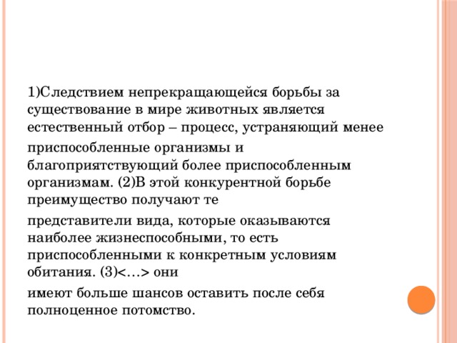 1)Следствием непрекращающейся борьбы за существование в мире животных является естественный отбор – процесс, устраняющий менее приспособленные организмы и благоприятствующий более приспособленным организмам. (2)В этой конкурентной борьбе преимущество получают те представители вида, которые оказываются наиболее жизнеспособными, то есть приспособленными к конкретным условиям обитания. (3) они имеют больше шансов оставить после себя полноценное потомство. 